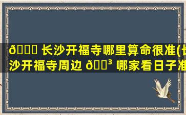 🐎 长沙开福寺哪里算命很准(长沙开福寺周边 🌳 哪家看日子准)